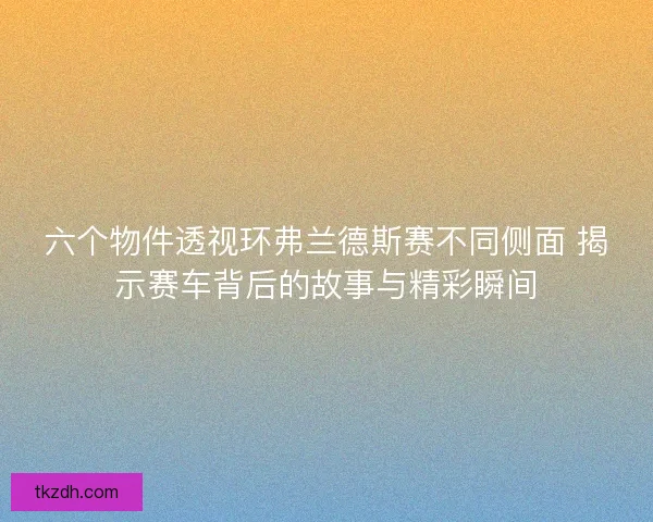 六个物件透视环弗兰德斯赛不同侧面 揭示赛车背后的故事与精彩瞬间 六个物件透视环弗兰德斯赛不同侧面 揭示赛车背后的故事与精彩瞬间