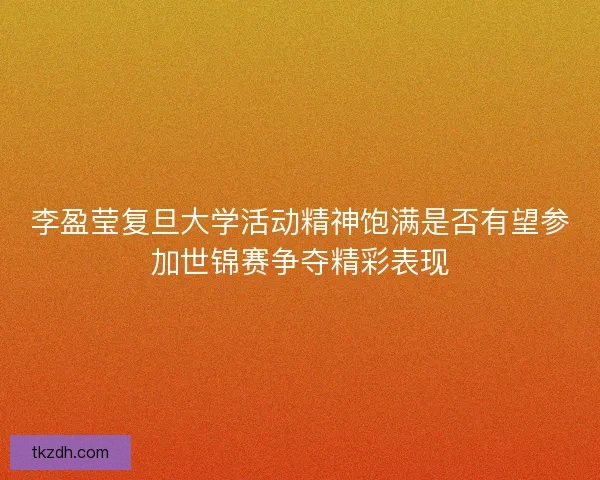 李盈莹复旦大学活动精神饱满是否有望参加世锦赛争夺精彩表现