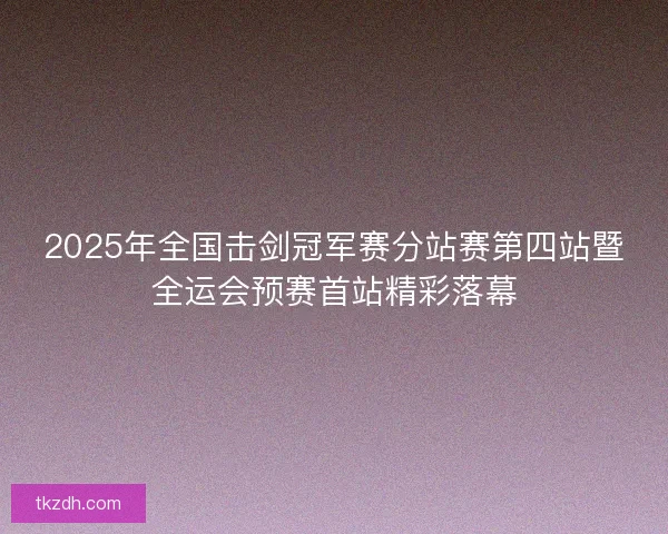 2025年全国击剑冠军赛分站赛第四站暨全运会预赛首站精彩落幕 2025年全国击剑冠军赛分站赛第四站暨全运会预赛首站精彩落幕