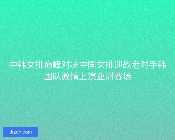 中韩女排巅峰对决中国女排迎战老对手韩国队激情上演亚洲赛场