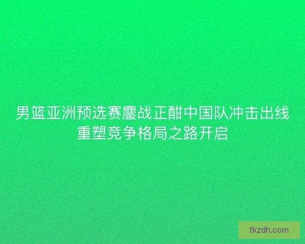 男篮亚洲预选赛鏖战正酣中国队冲击出线重塑竞争格局之路开启