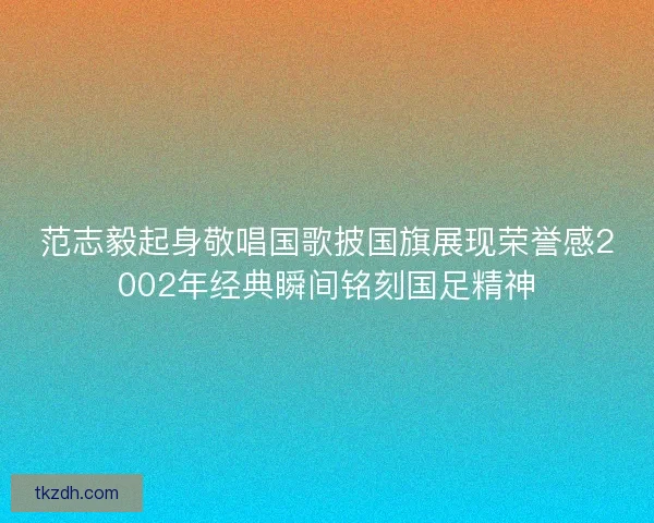 范志毅起身敬唱国歌披国旗展现荣誉感2002年经典瞬间铭刻国足精神