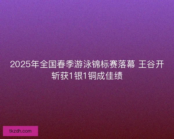 2025年全国春季游泳锦标赛落幕 王谷开斩获1银1铜成佳绩