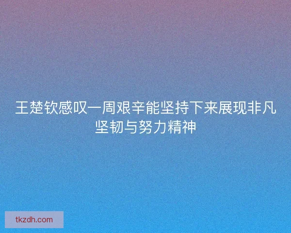 王楚钦感叹一周艰辛能坚持下来展现非凡坚韧与努力精神