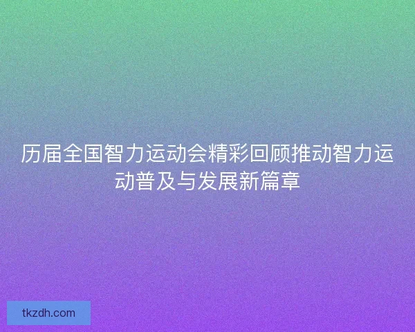 历届全国智力运动会精彩回顾推动智力运动普及与发展新篇章