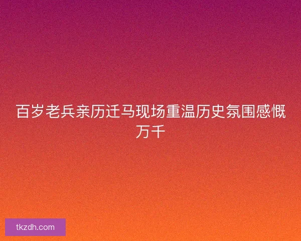 百岁老兵亲历迁马现场重温历史氛围感慨万千