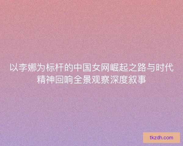 以李娜为标杆的中国女网崛起之路与时代精神回响全景观察深度叙事
