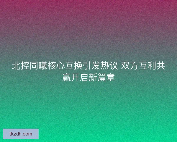 北控同曦核心互换引发热议 双方互利共赢开启新篇章 北控同曦核心互换引发热议 双方互利共赢开启新篇章