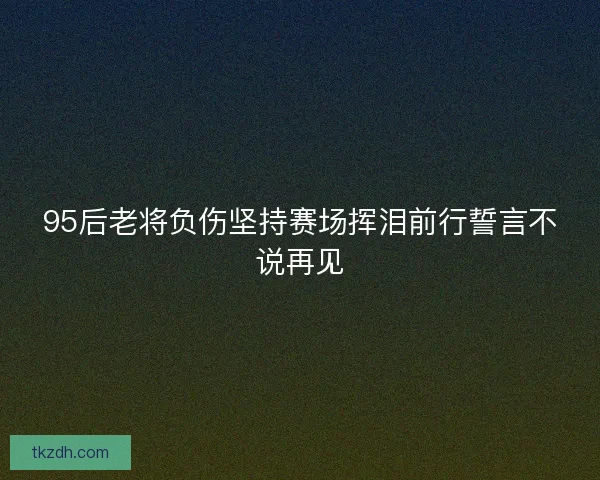 95后老将负伤坚持赛场挥泪前行誓言不说再见 95后老将负伤坚持赛场挥泪前行誓言不说再见