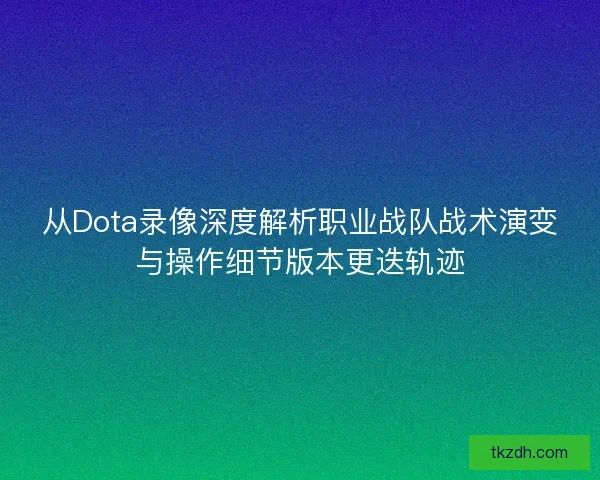 从Dota录像深度解析职业战队战术演变与操作细节版本更迭轨迹