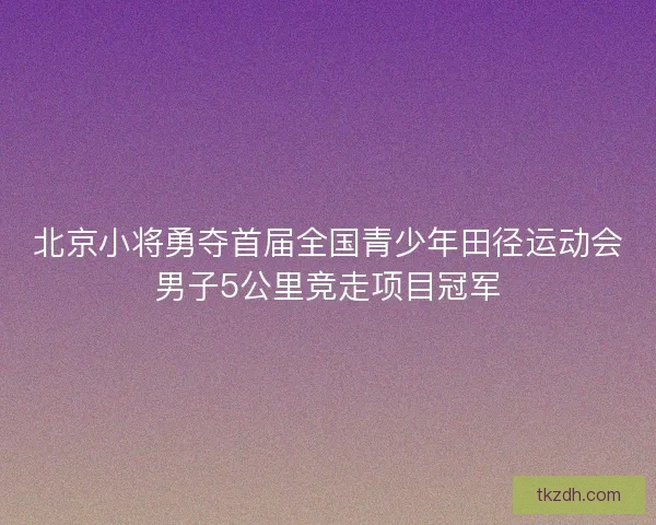 北京小将勇夺首届全国青少年田径运动会男子5公里竞走项目冠军