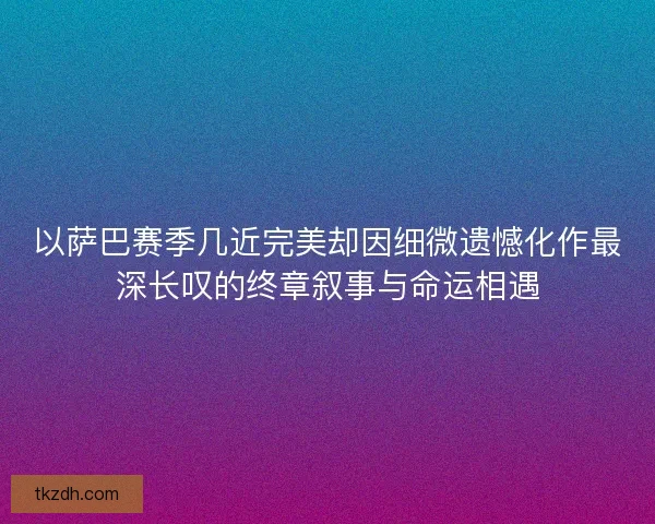 以萨巴赛季几近完美却因细微遗憾化作最深长叹的终章叙事与命运相遇 以萨巴赛季几近完美却因细微遗憾化作最深长叹的终章叙事与命运相遇