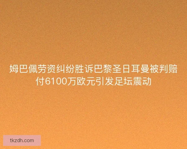 姆巴佩劳资纠纷胜诉巴黎圣日耳曼被判赔付6100万欧元引发足坛震动