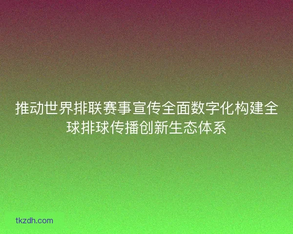 推动世界排联赛事宣传全面数字化构建全球排球传播创新生态体系