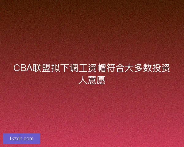 CBA联盟拟下调工资帽符合大多数投资人意愿 CBA联盟拟下调工资帽符合大多数投资人意愿