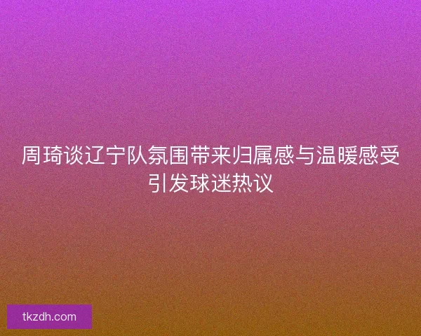 周琦谈辽宁队氛围带来归属感与温暖感受引发球迷热议 周琦谈辽宁队氛围带来归属感与温暖感受引发球迷热议