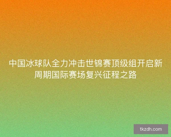 中国冰球队全力冲击世锦赛顶级组开启新周期国际赛场复兴征程之路