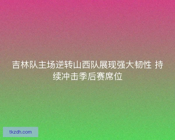 吉林队主场逆转山西队展现强大韧性 持续冲击季后赛席位 吉林队主场逆转山西队展现强大韧性 持续冲击季后赛席位