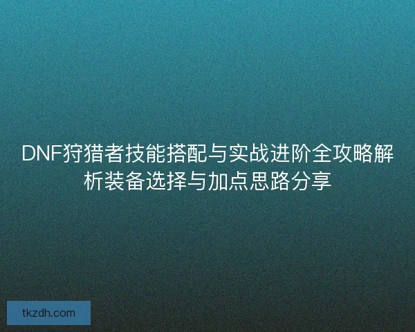 DNF狩猎者技能搭配与实战进阶全攻略解析装备选择与加点思路分享 DNF狩猎者技能搭配与实战进阶全攻略解析装备选择与加点思路分享