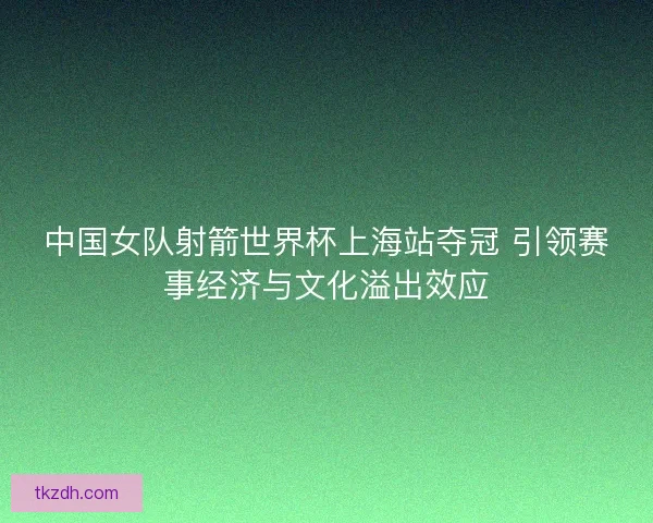 中国女队射箭世界杯上海站夺冠 引领赛事经济与文化溢出效应 中国女队射箭世界杯上海站夺冠 引领赛事经济与文化溢出效应