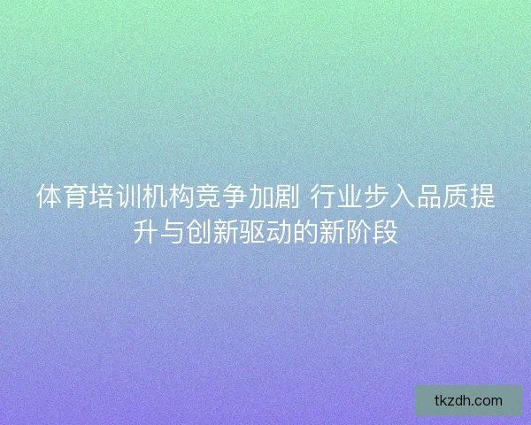 体育培训机构竞争加剧 行业步入品质提升与创新驱动的新阶段 体育培训机构竞争加剧 行业步入品质提升与创新驱动的新阶段