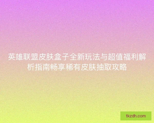 英雄联盟皮肤盒子全新玩法与超值福利解析指南畅享稀有皮肤抽取攻略
