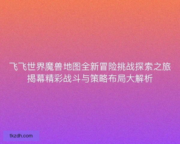 飞飞世界魔兽地图全新冒险挑战探索之旅揭幕精彩战斗与策略布局大解析