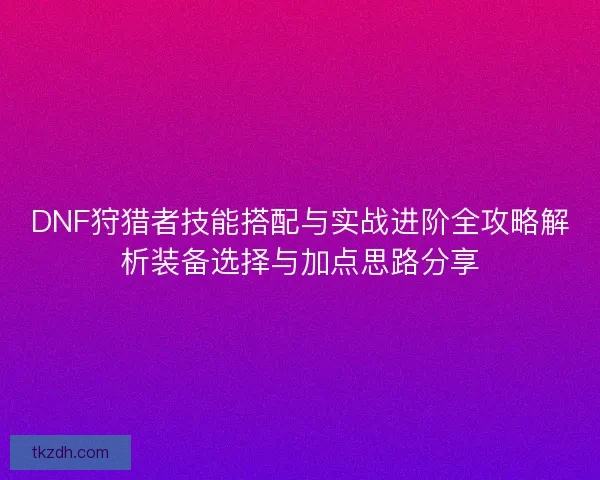 DNF狩猎者技能搭配与实战进阶全攻略解析装备选择与加点思路分享 DNF狩猎者技能搭配与实战进阶全攻略解析装备选择与加点思路分享