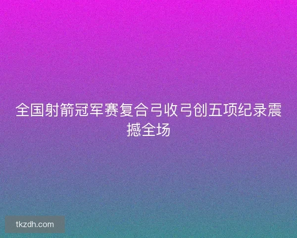 全国射箭冠军赛复合弓收弓创五项纪录震撼全场