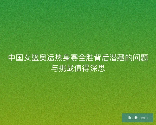 中国女篮奥运热身赛全胜背后潜藏的问题与挑战值得深思 中国女篮奥运热身赛全胜背后潜藏的问题与挑战值得深思